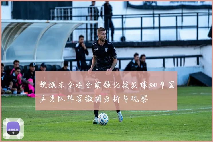 樊振东全运会前强化接发球细节国乒男队阵容微调分析与观察