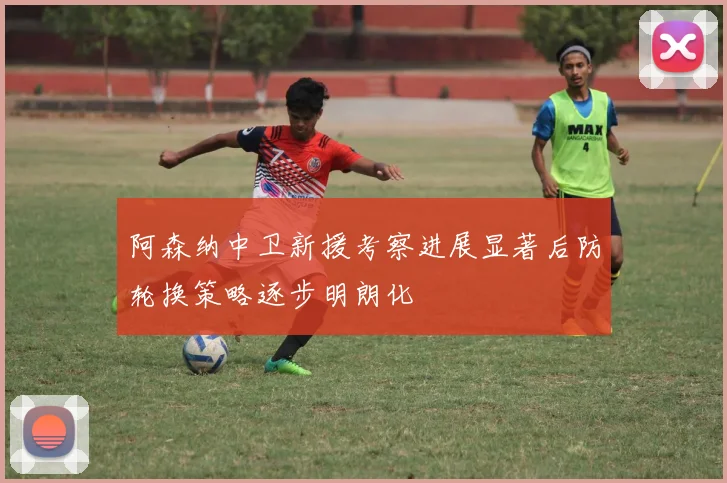 阿森纳中卫新援考察进展显著后防轮换策略逐步明朗化