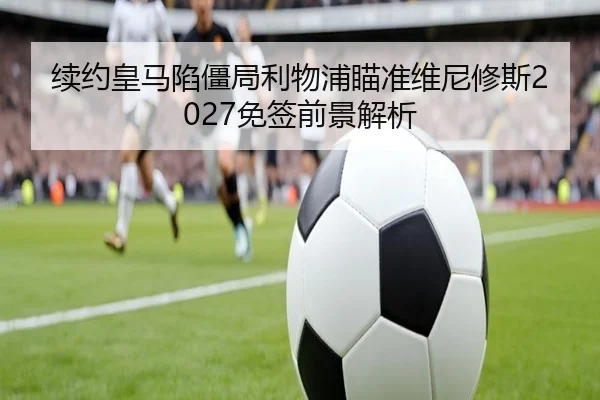 续约皇马陷僵局利物浦瞄准维尼修斯2027免签前景解析