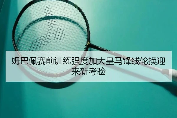 姆巴佩赛前训练强度加大皇马锋线轮换迎来新考验